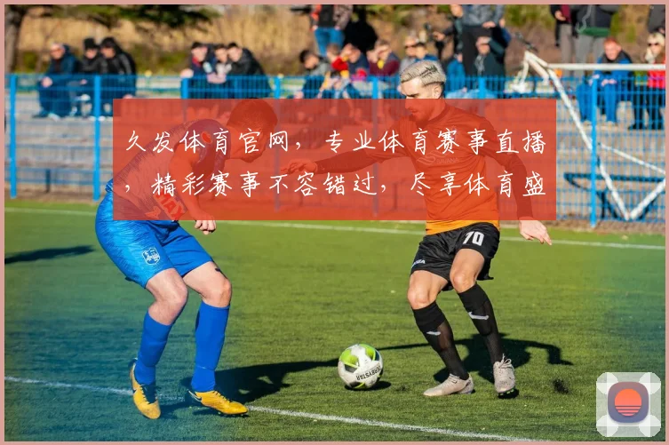 久发体育官网，专业体育赛事直播，精彩赛事不容错过，尽享体育盛宴，尽在久发